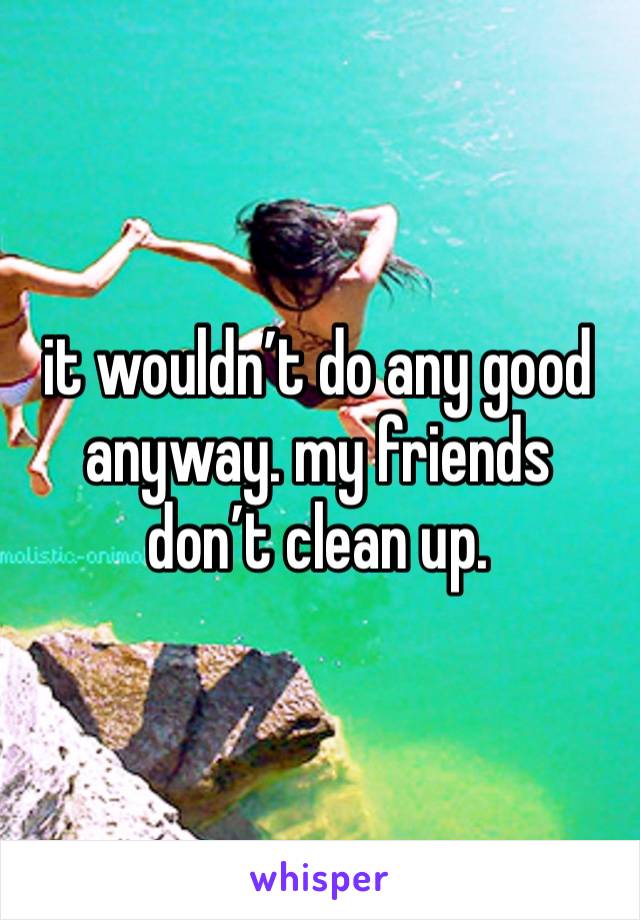 it wouldn’t do any good anyway. my friends don’t clean up. 