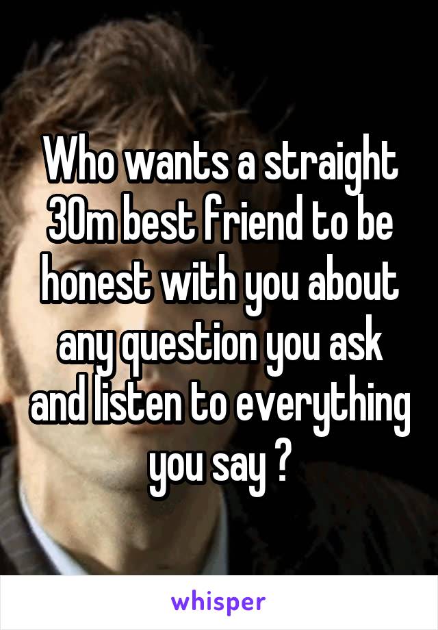 Who wants a straight 30m best friend to be honest with you about any question you ask and listen to everything you say ?