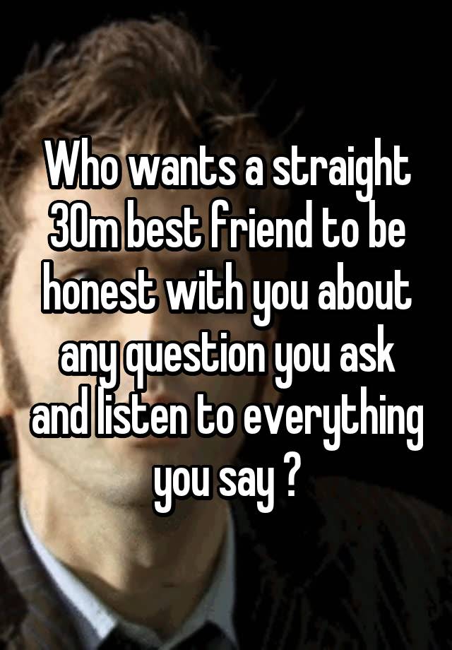 Who wants a straight 30m best friend to be honest with you about any question you ask and listen to everything you say ?