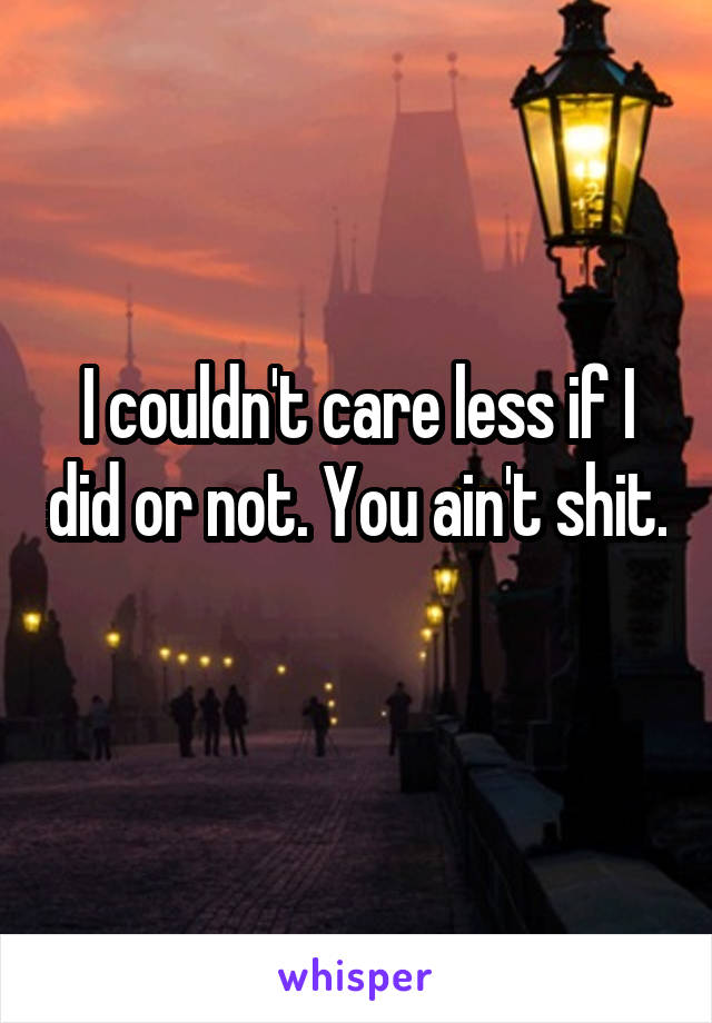 I couldn't care less if I did or not. You ain't shit.  