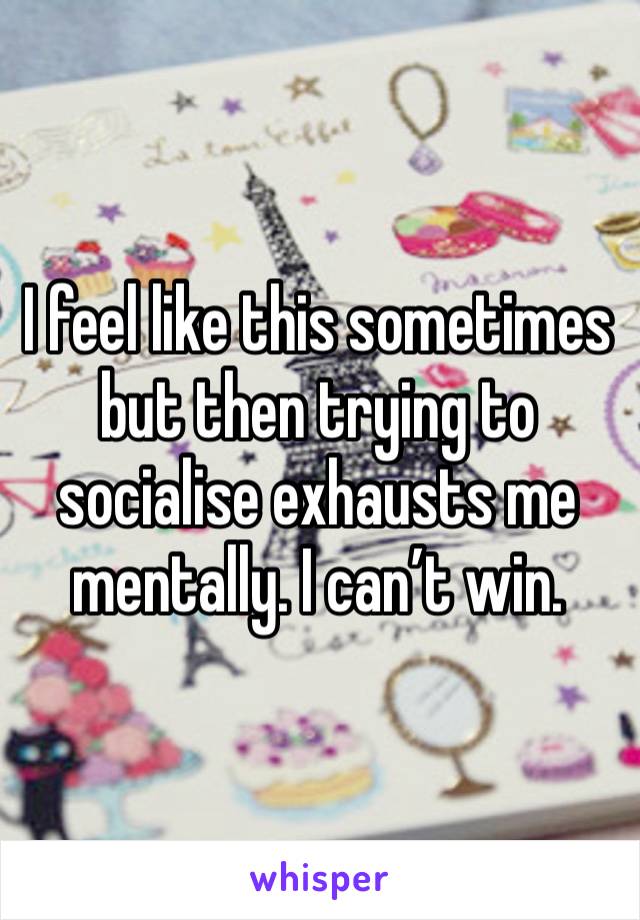 I feel like this sometimes but then trying to socialise exhausts me mentally. I can’t win. 