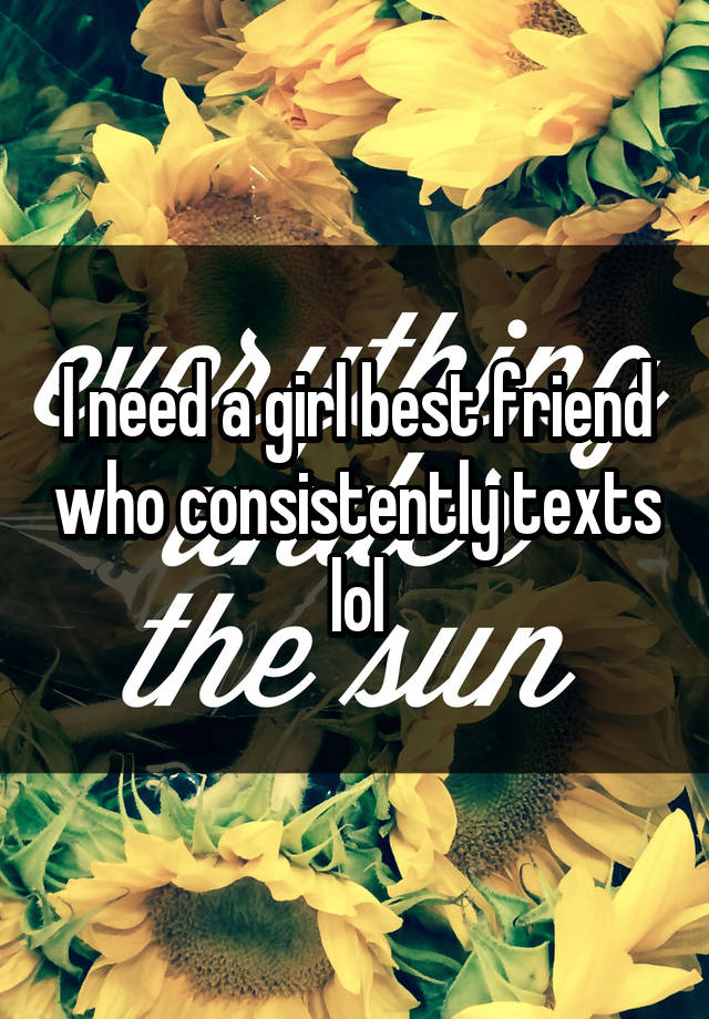 I need a girl best friend who consistently texts lol