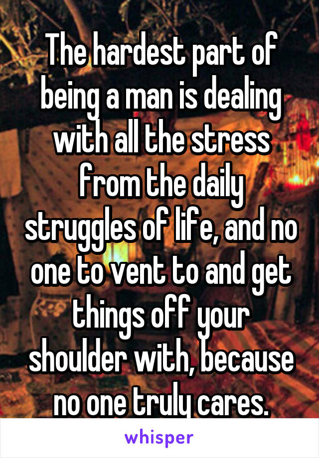 The hardest part of being a man is dealing with all the stress from the daily struggles of life, and no one to vent to and get things off your shoulder with, because no one truly cares.