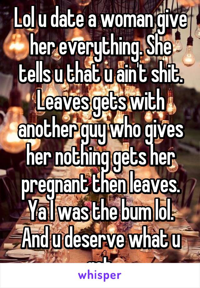 Lol u date a woman give her everything. She tells u that u ain't shit. Leaves gets with another guy who gives her nothing gets her pregnant then leaves. Ya I was the bum lol. And u deserve what u got.