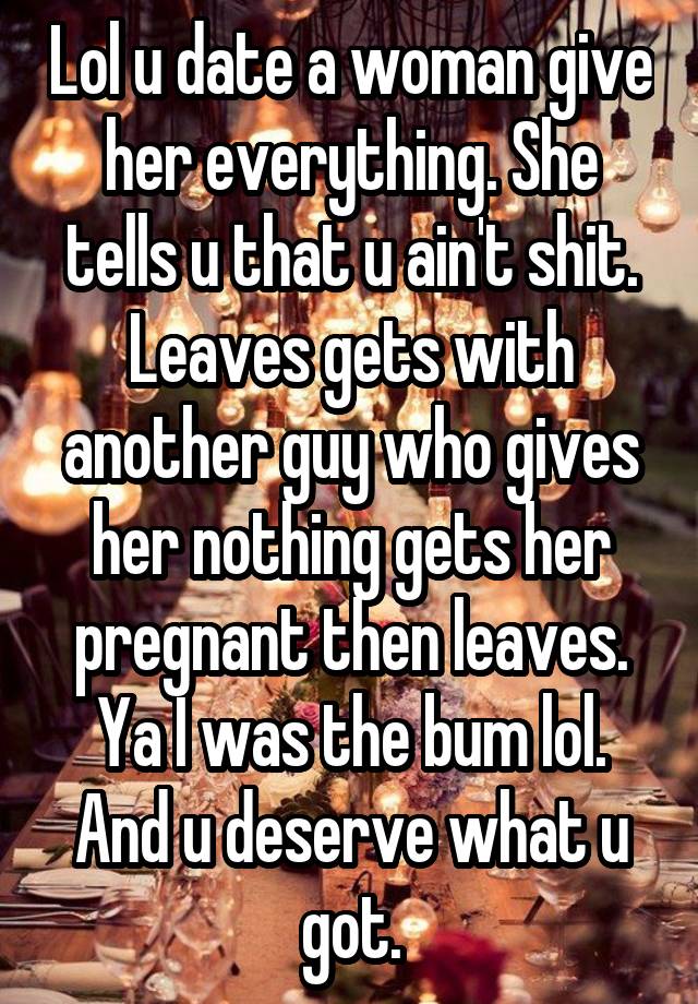 Lol u date a woman give her everything. She tells u that u ain't shit. Leaves gets with another guy who gives her nothing gets her pregnant then leaves. Ya I was the bum lol. And u deserve what u got.