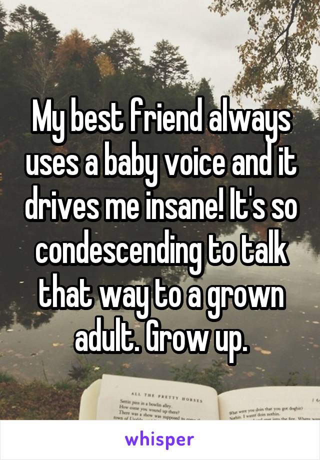 My best friend always uses a baby voice and it drives me insane! It's so condescending to talk that way to a grown adult. Grow up.