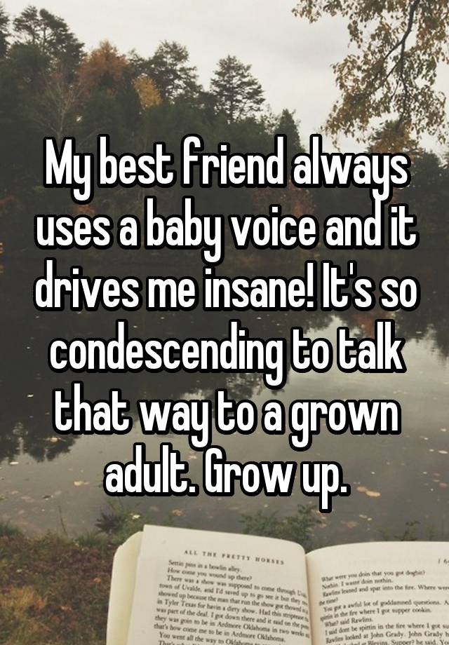 My best friend always uses a baby voice and it drives me insane! It's so condescending to talk that way to a grown adult. Grow up.