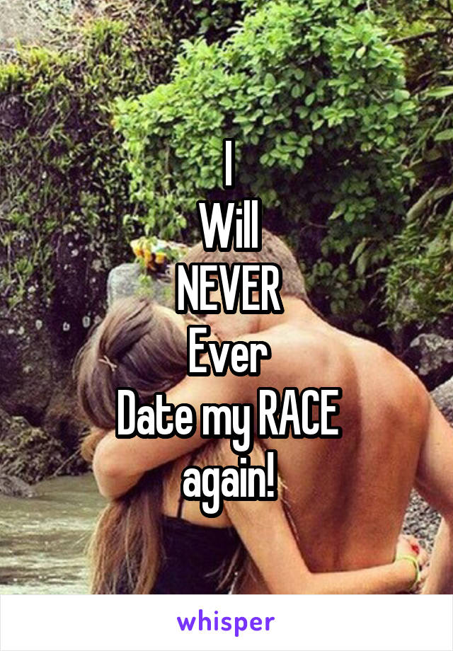 I
Will
NEVER
Ever
Date my RACE
again!