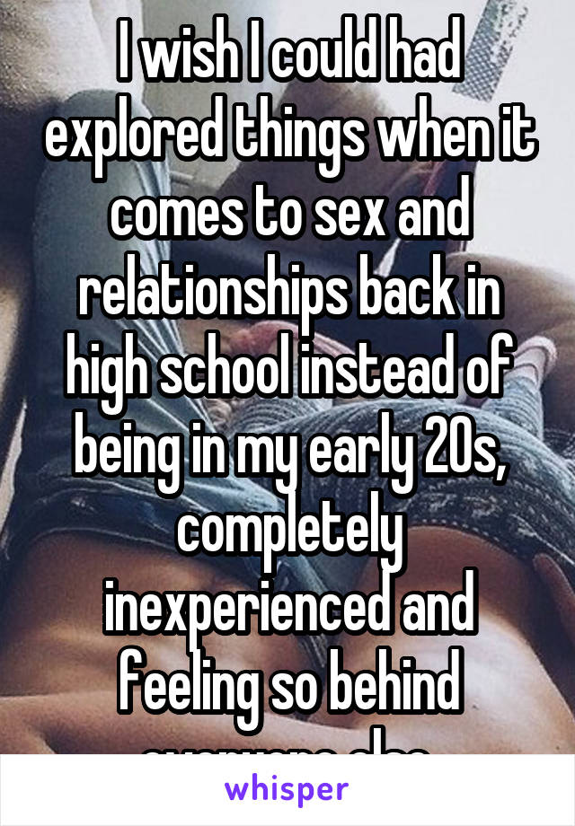 I wish I could had explored things when it comes to sex and relationships back in high school instead of being in my early 20s, completely inexperienced and feeling so behind everyone else.