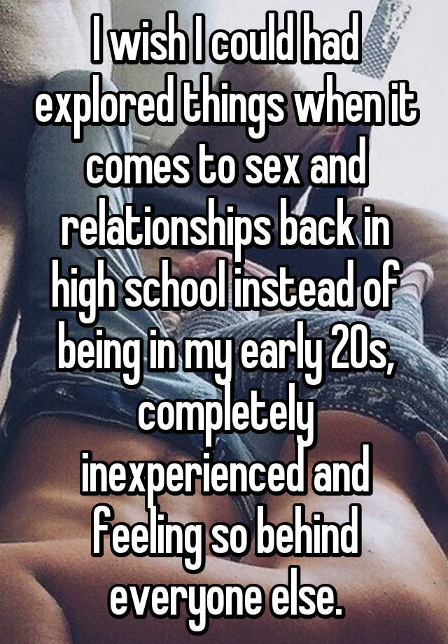 I wish I could had explored things when it comes to sex and relationships back in high school instead of being in my early 20s, completely inexperienced and feeling so behind everyone else.