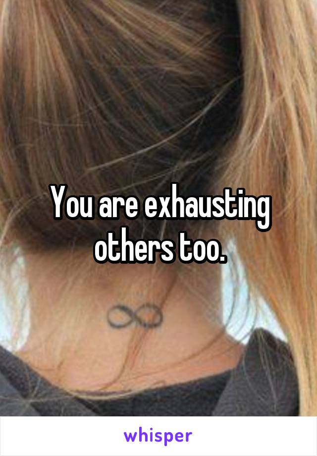 You are exhausting others too.