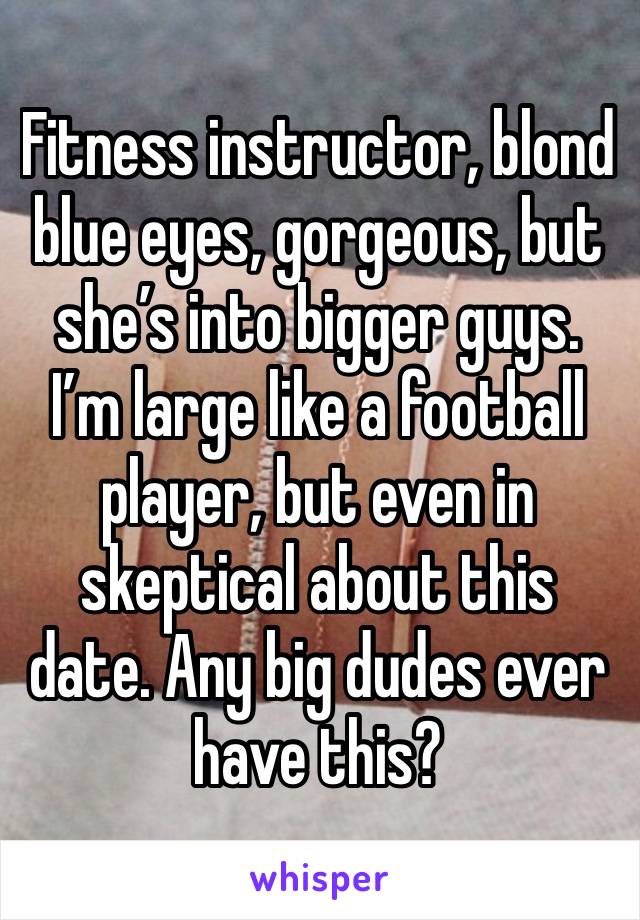 Fitness instructor, blond blue eyes, gorgeous, but she’s into bigger guys. I’m large like a football player, but even in skeptical about this date. Any big dudes ever have this?