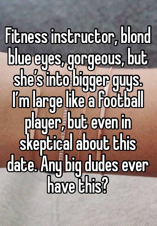 Fitness instructor, blond blue eyes, gorgeous, but she’s into bigger guys. I’m large like a football player, but even in skeptical about this date. Any big dudes ever have this?