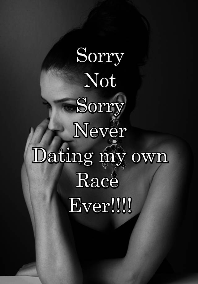 Sorry
Not
Sorry
Never
Dating my own
Race 
Ever!!!!
