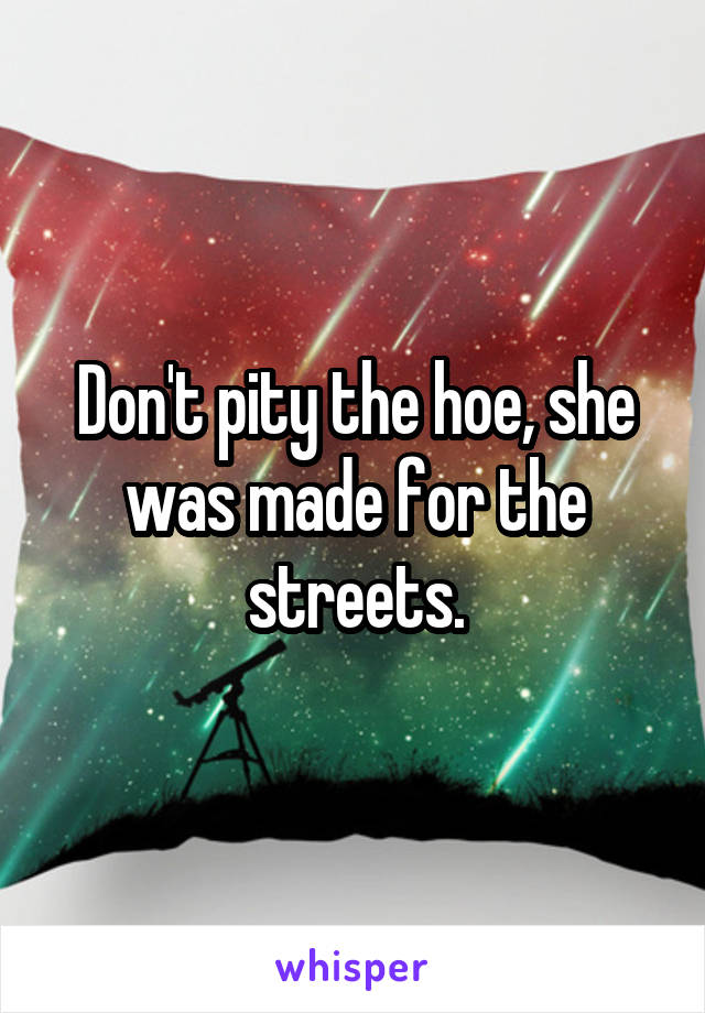 Don't pity the hoe, she was made for the streets.