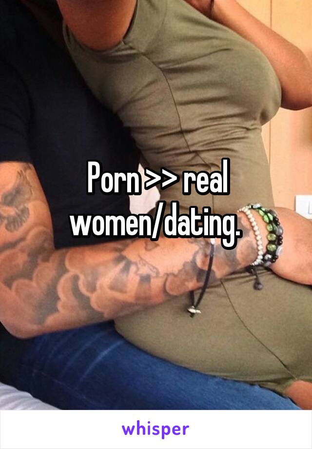 Porn >> real women/dating. 
