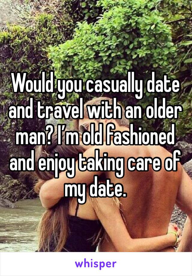 Would you casually date and travel with an older man? I’m old fashioned and enjoy taking care of my date.