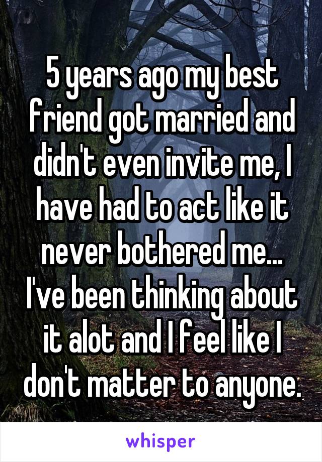 5 years ago my best friend got married and didn't even invite me, I have had to act like it never bothered me... I've been thinking about it alot and I feel like I don't matter to anyone.