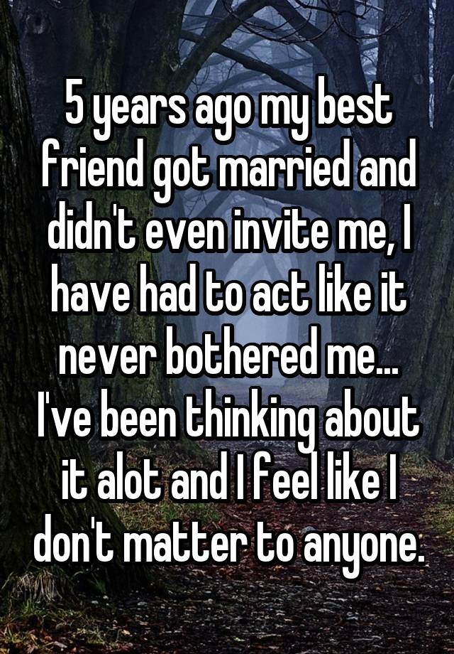 5 years ago my best friend got married and didn't even invite me, I have had to act like it never bothered me... I've been thinking about it alot and I feel like I don't matter to anyone.