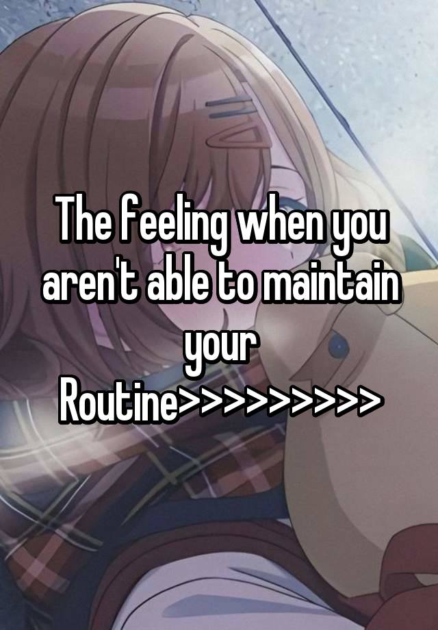 The feeling when you aren't able to maintain your Routine>>>>>>>>>