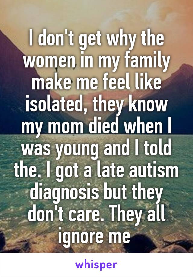 I don't get why the women in my family make me feel like isolated, they know my mom died when I was young and I told the. I got a late autism diagnosis but they don't care. They all ignore me 