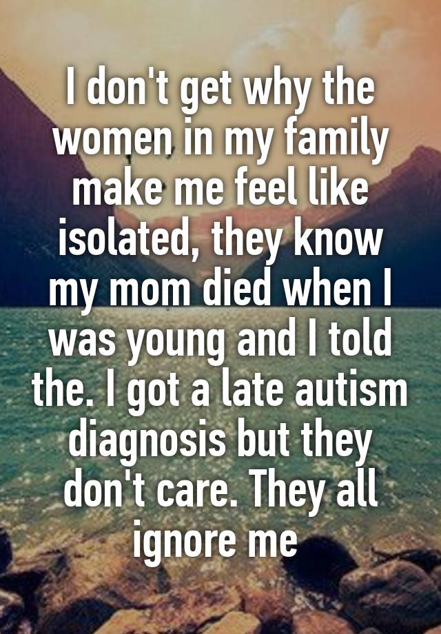 I don't get why the women in my family make me feel like isolated, they know my mom died when I was young and I told the. I got a late autism diagnosis but they don't care. They all ignore me 