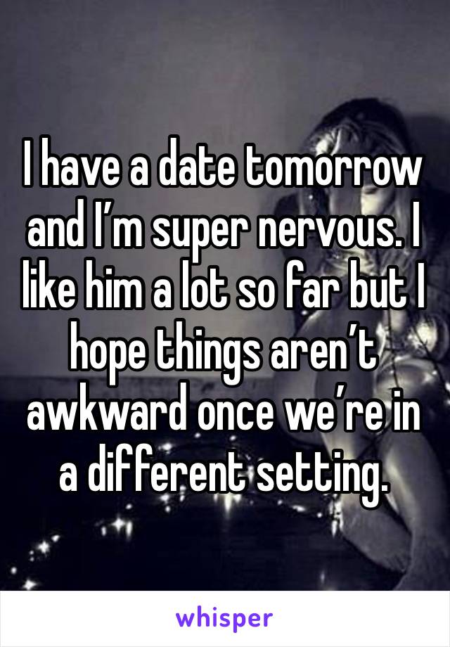 I have a date tomorrow and I’m super nervous. I like him a lot so far but I hope things aren’t awkward once we’re in a different setting. 