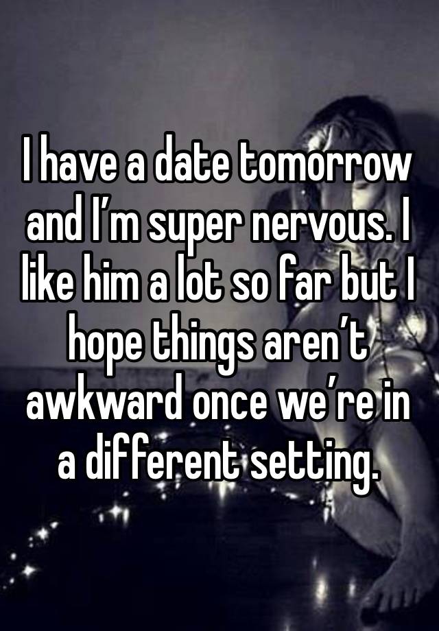 I have a date tomorrow and I’m super nervous. I like him a lot so far but I hope things aren’t awkward once we’re in a different setting. 