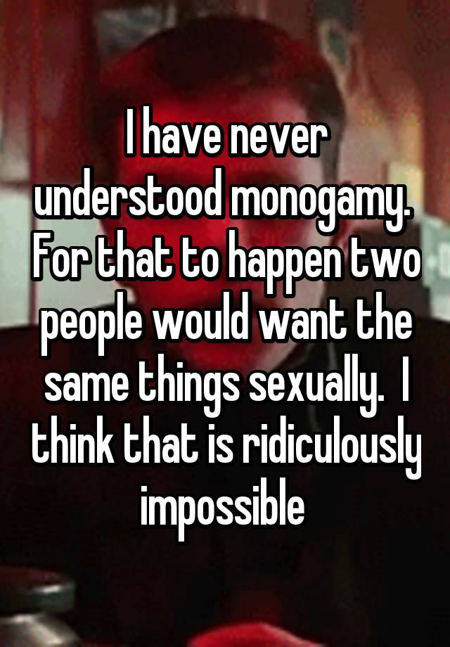 I have never understood monogamy.  For that to happen two people would want the same things sexually.  I think that is ridiculously impossible 