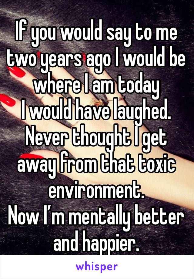 If you would say to me two years ago I would be where I am today 
I would have laughed. 
Never thought I get away from that toxic environment. 
Now I’m mentally better and happier. 