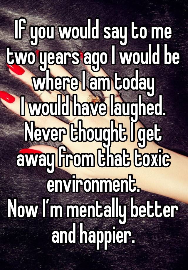 If you would say to me two years ago I would be where I am today 
I would have laughed. 
Never thought I get away from that toxic environment. 
Now I’m mentally better and happier. 