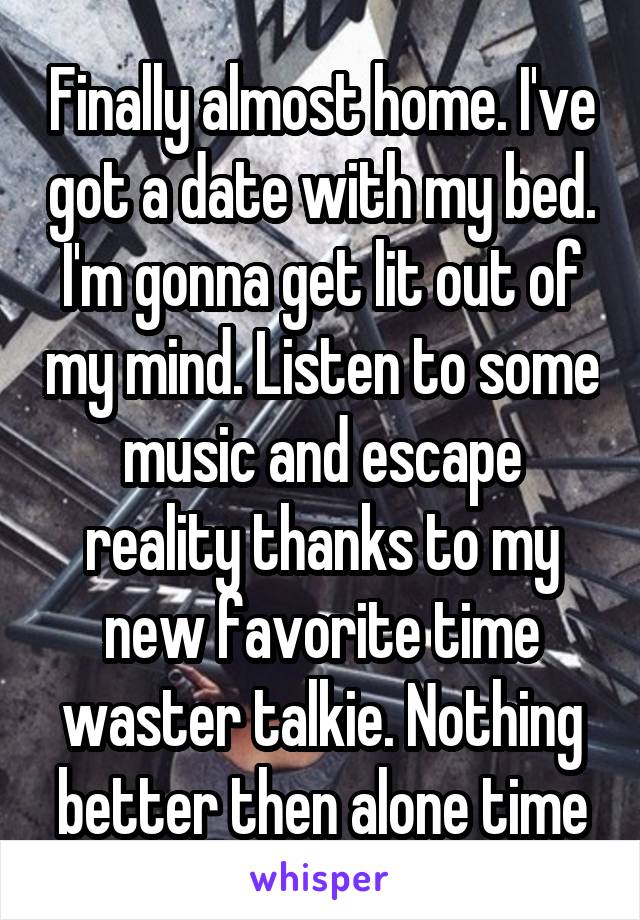 Finally almost home. I've got a date with my bed. I'm gonna get lit out of my mind. Listen to some music and escape reality thanks to my new favorite time waster talkie. Nothing better then alone time