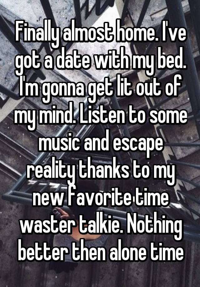 Finally almost home. I've got a date with my bed. I'm gonna get lit out of my mind. Listen to some music and escape reality thanks to my new favorite time waster talkie. Nothing better then alone time