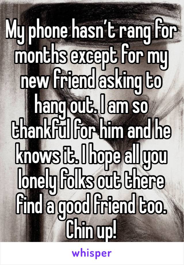 My phone hasn’t rang for months except for my new friend asking to hang out. I am so thankful for him and he knows it. I hope all you lonely folks out there find a good friend too. Chin up! 