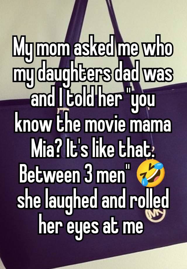 My mom asked me who my daughters dad was and I told her "you know the movie mama Mia? It's like that. Between 3 men" 🤣 she laughed and rolled her eyes at me 