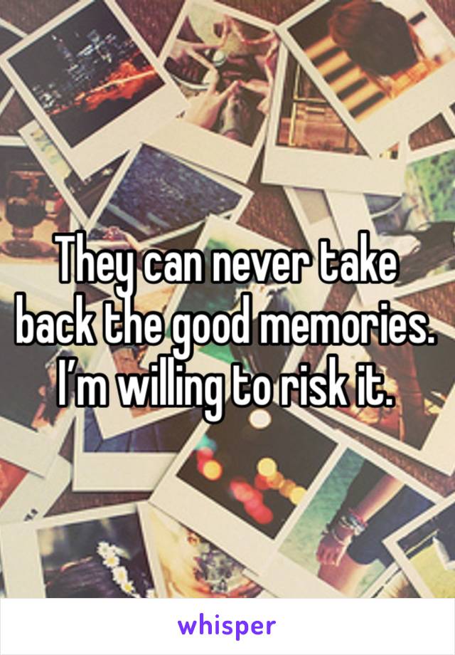 They can never take back the good memories. I’m willing to risk it. 