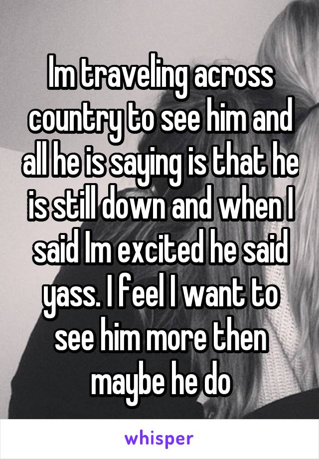 Im traveling across country to see him and all he is saying is that he is still down and when I said Im excited he said yass. I feel I want to see him more then maybe he do