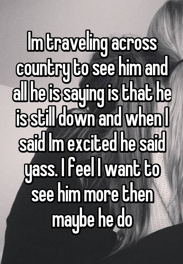 Im traveling across country to see him and all he is saying is that he is still down and when I said Im excited he said yass. I feel I want to see him more then maybe he do