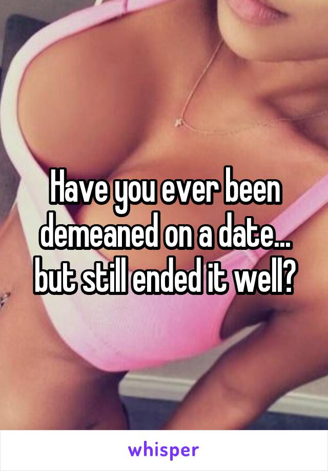 Have you ever been demeaned on a date... but still ended it well?