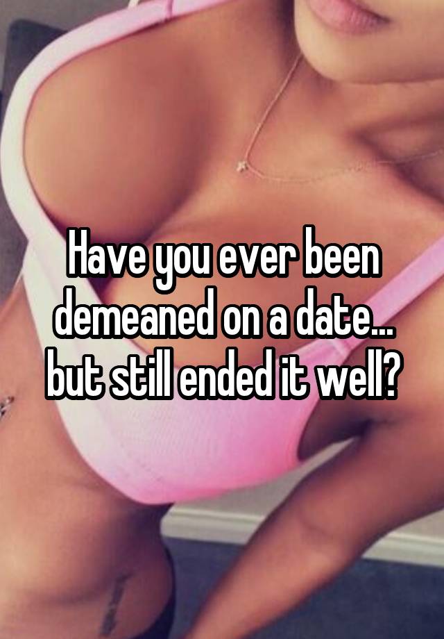 Have you ever been demeaned on a date... but still ended it well?