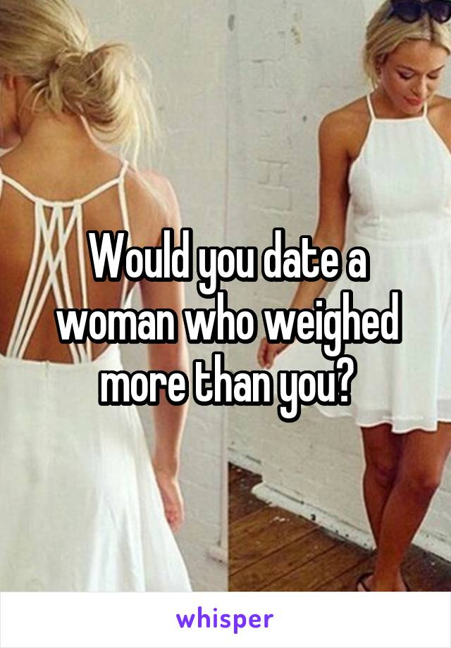 Would you date a woman who weighed more than you?