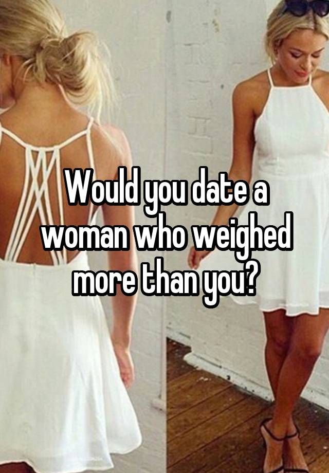 Would you date a woman who weighed more than you?