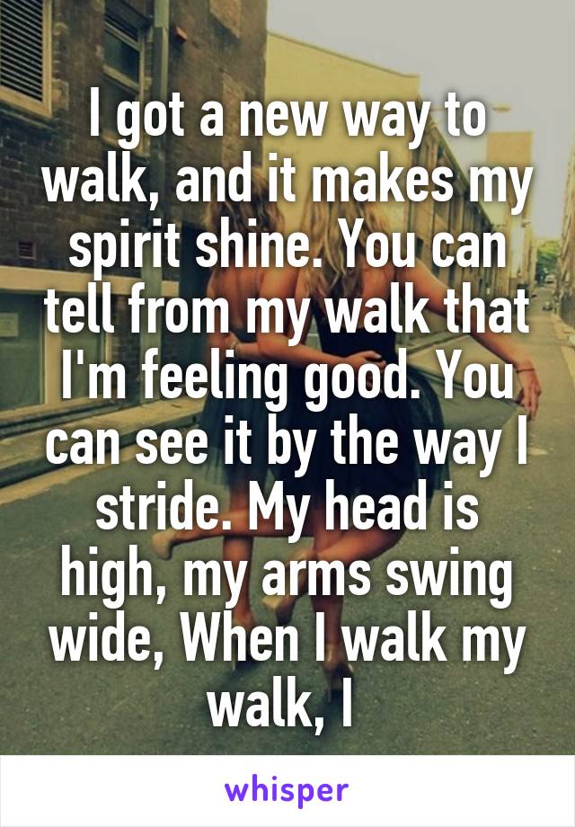 I got a new way to walk, and it makes my spirit shine. You can tell from my walk that I'm feeling good. You can see it by the way I stride. My head is high, my arms swing wide, When I walk my walk, I 