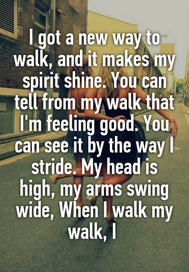 I got a new way to walk, and it makes my spirit shine. You can tell from my walk that I'm feeling good. You can see it by the way I stride. My head is high, my arms swing wide, When I walk my walk, I 