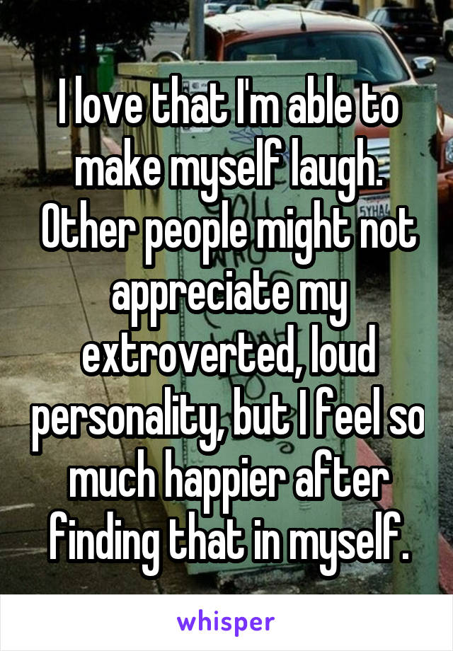 I love that I'm able to make myself laugh. Other people might not appreciate my extroverted, loud personality, but I feel so much happier after finding that in myself.