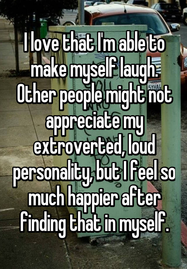 I love that I'm able to make myself laugh. Other people might not appreciate my extroverted, loud personality, but I feel so much happier after finding that in myself.