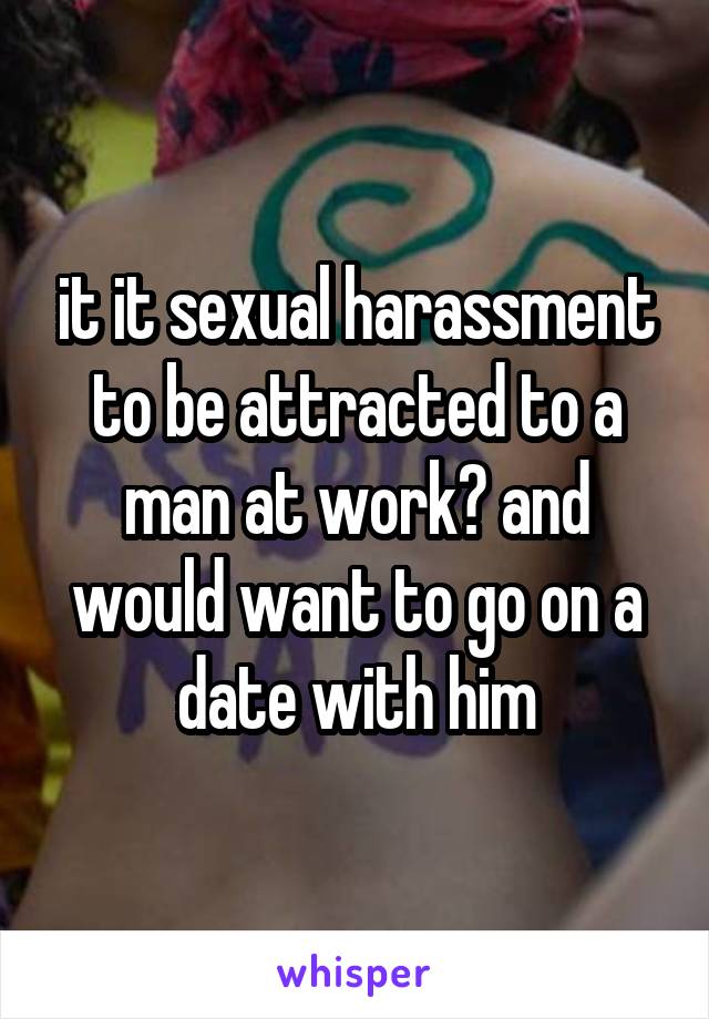 it it sexual harassment to be attracted to a man at work? and would want to go on a date with him