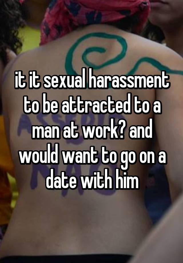 it it sexual harassment to be attracted to a man at work? and would want to go on a date with him