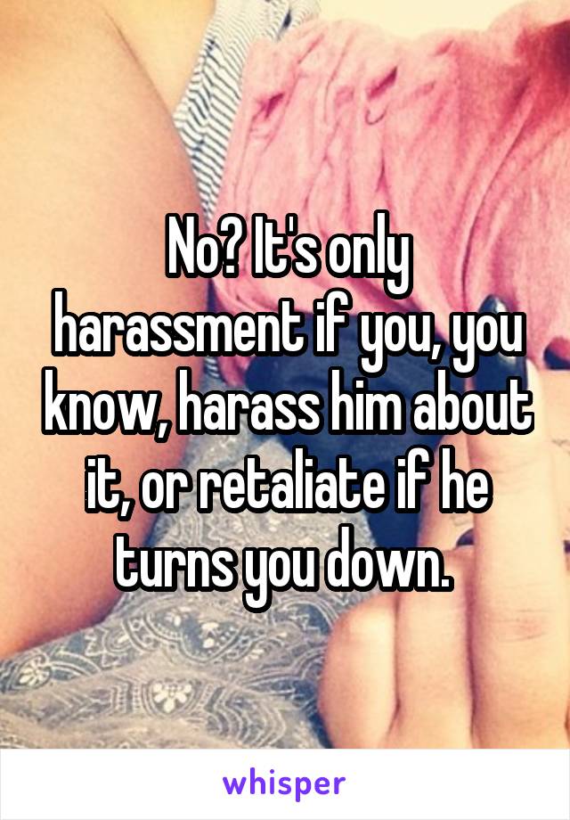 No? It's only harassment if you, you know, harass him about it, or retaliate if he turns you down. 