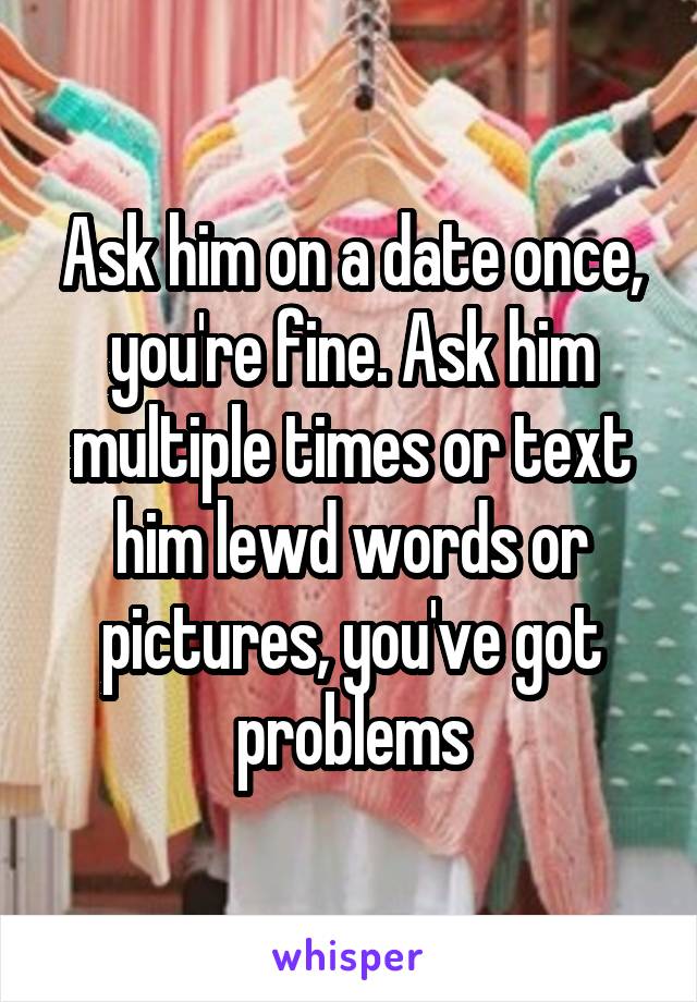 Ask him on a date once, you're fine. Ask him multiple times or text him lewd words or pictures, you've got problems